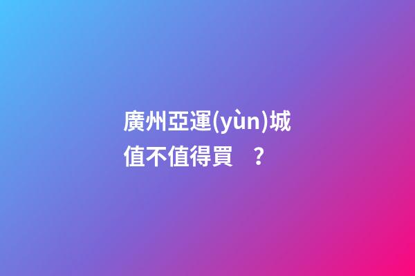 廣州亞運(yùn)城值不值得買？